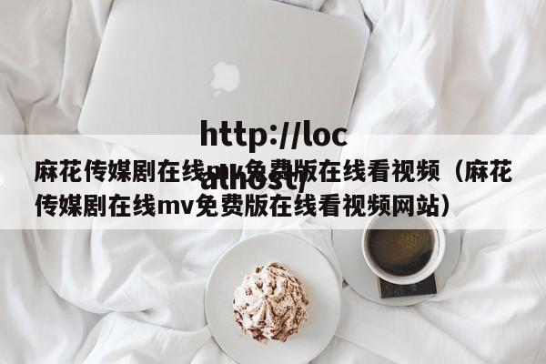 麻花传媒剧在线mv免费版在线看视频（麻花传媒剧在线mv免费版在线看视频网站）